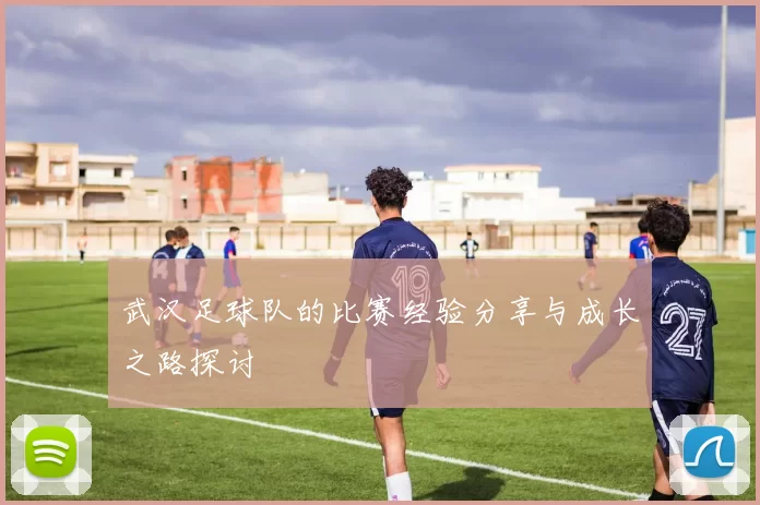 武汉足球队的比赛经验分享与成长之路探讨