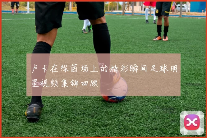卢卡在绿茵场上的精彩瞬间足球明星视频集锦回顾