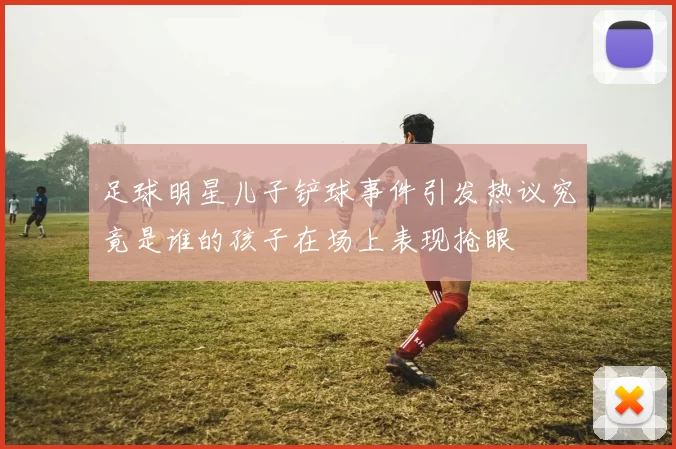足球明星儿子铲球事件引发热议究竟是谁的孩子在场上表现抢眼