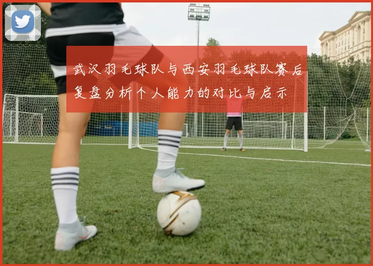 武汉羽毛球队与西安羽毛球队赛后复盘分析个人能力的对比与启示