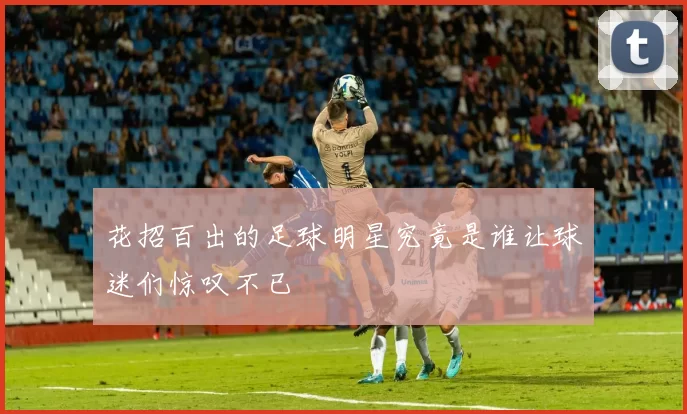 花招百出的足球明星究竟是谁让球迷们惊叹不已