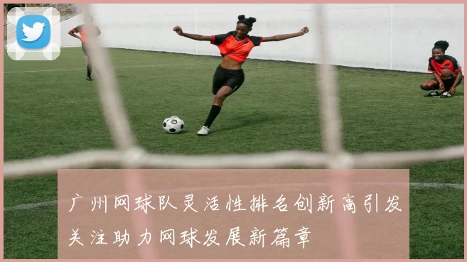 广州网球队灵活性排名创新高引发关注助力网球发展新篇章