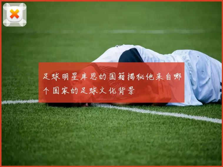 足球明星库恩的国籍揭秘他来自哪个国家的足球文化背景