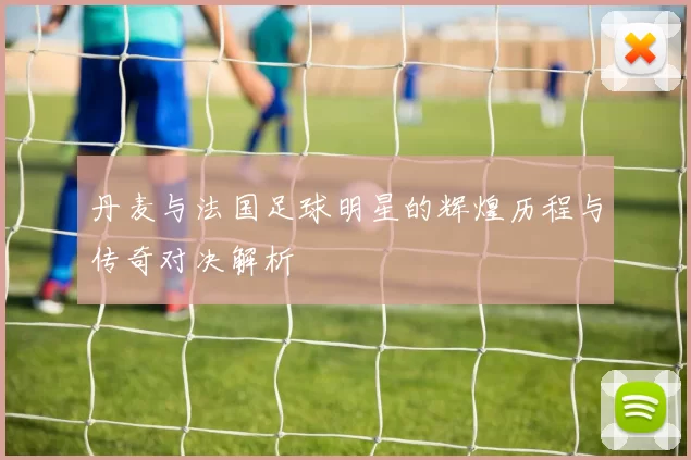 丹麦与法国足球明星的辉煌历程与传奇对决解析