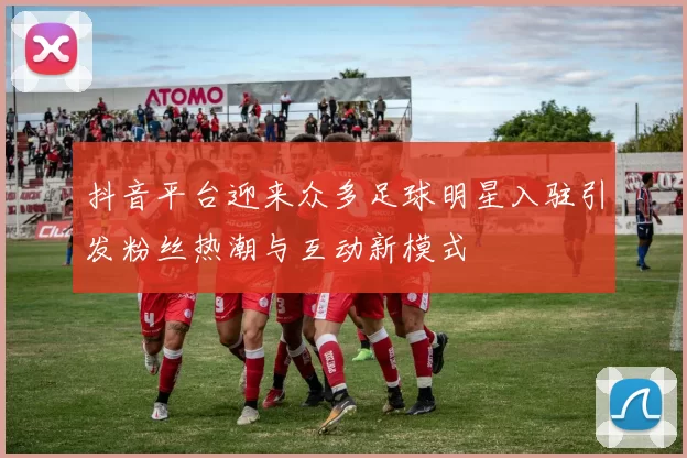 抖音平台迎来众多足球明星入驻引发粉丝热潮与互动新模式