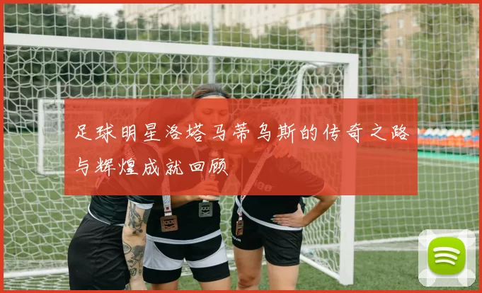 足球明星洛塔马蒂乌斯的传奇之路与辉煌成就回顾