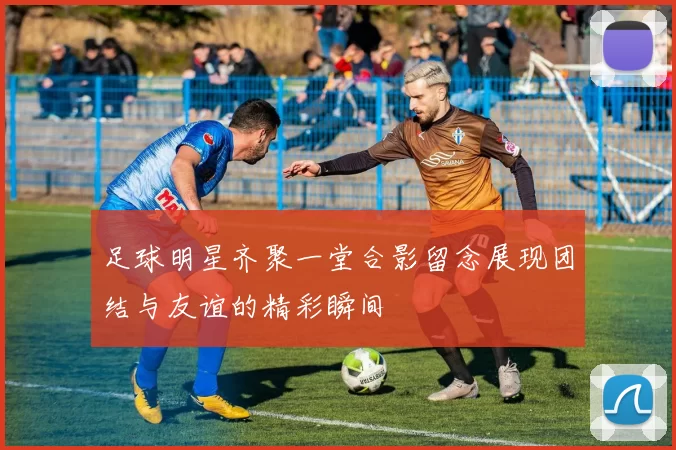 足球明星齐聚一堂合影留念展现团结与友谊的精彩瞬间