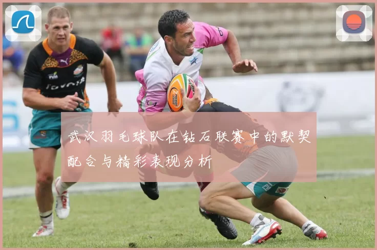 武汉羽毛球队在钻石联赛中的默契配合与精彩表现分析