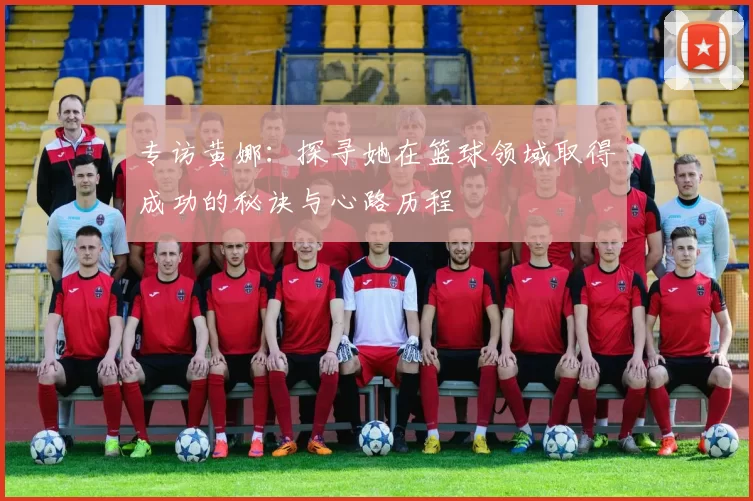 专访黄娜：探寻她在篮球领域取得成功的秘诀与心路历程