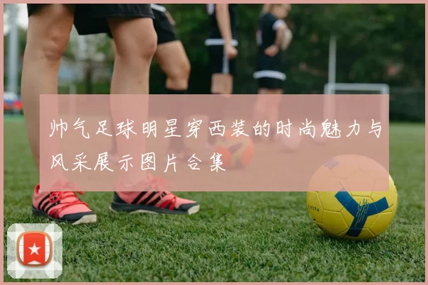 帅气足球明星穿西装的时尚魅力与风采展示图片合集