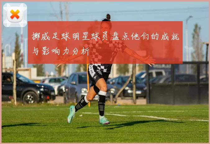 挪威足球明星球员盘点他们的成就与影响力分析