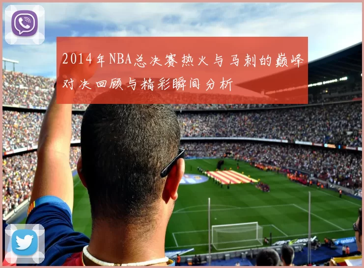 2014年NBA总决赛热火与马刺的巅峰对决回顾与精彩瞬间分析