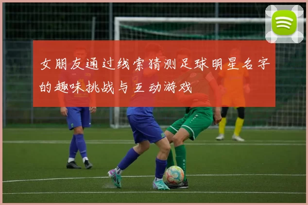 女朋友通过线索猜测足球明星名字的趣味挑战与互动游戏