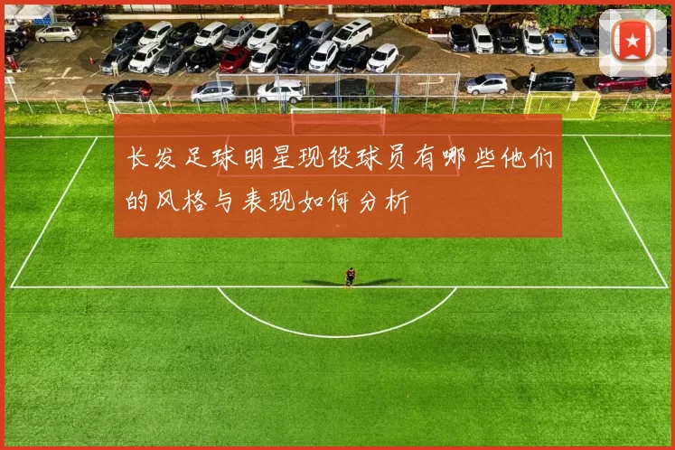 长发足球明星现役球员有哪些他们的风格与表现如何分析