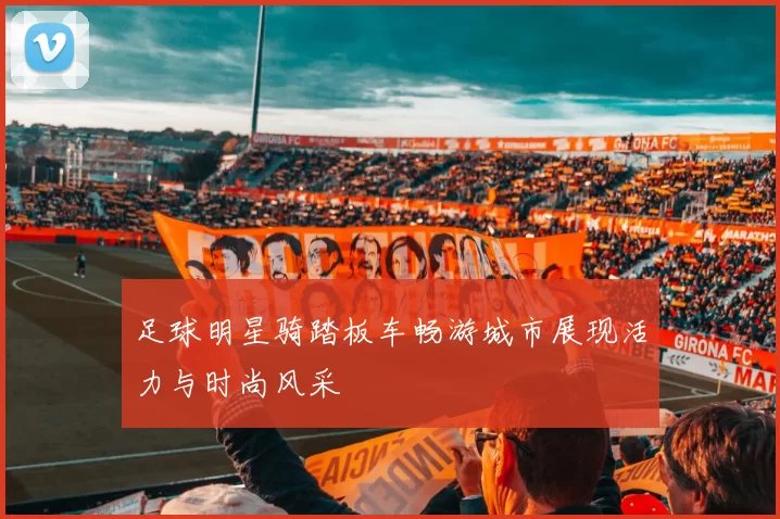 足球明星骑踏板车畅游城市展现活力与时尚风采