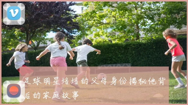 足球明星培培的父母身份揭秘他背后的家庭故事