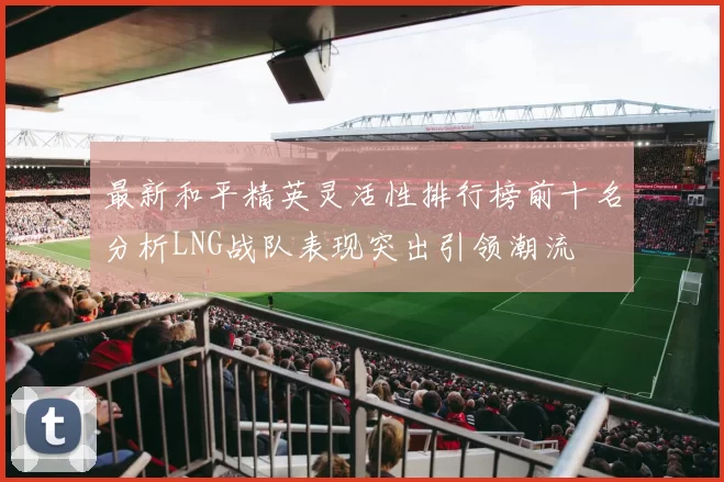 最新和平精英灵活性排行榜前十名分析LNG战队表现突出引领潮流