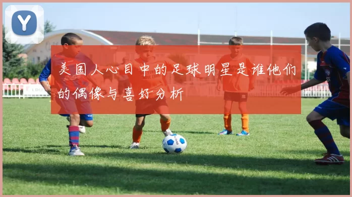 美国人心目中的足球明星是谁他们的偶像与喜好分析
