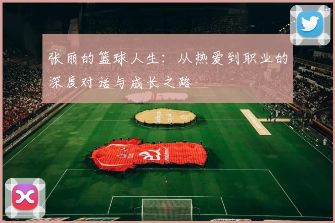 张丽的篮球人生：从热爱到职业的深度对话与成长之路