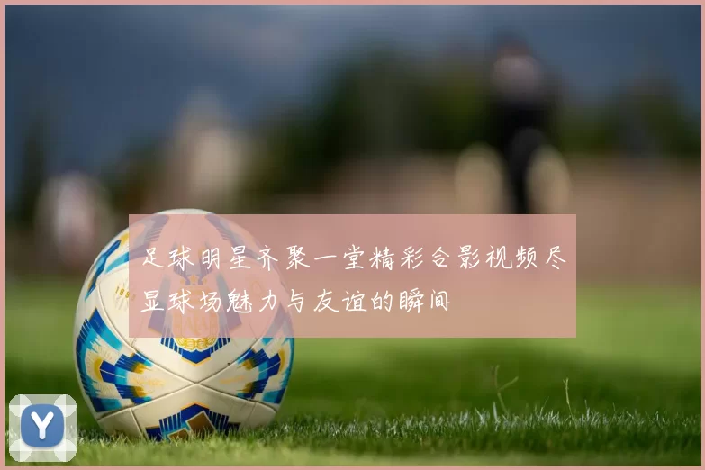 足球明星齐聚一堂精彩合影视频尽显球场魅力与友谊的瞬间