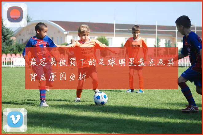 最容易被罚下的足球明星盘点及其背后原因分析