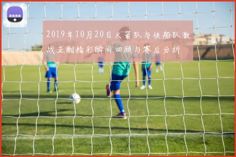 2019年10月20日火箭队与快船队激战正酣精彩瞬间回顾与赛后分析