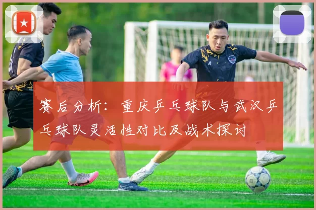 赛后分析：重庆乒乓球队与武汉乒乓球队灵活性对比及战术探讨
