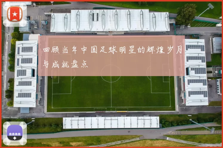 回顾当年中国足球明星的辉煌岁月与成就盘点