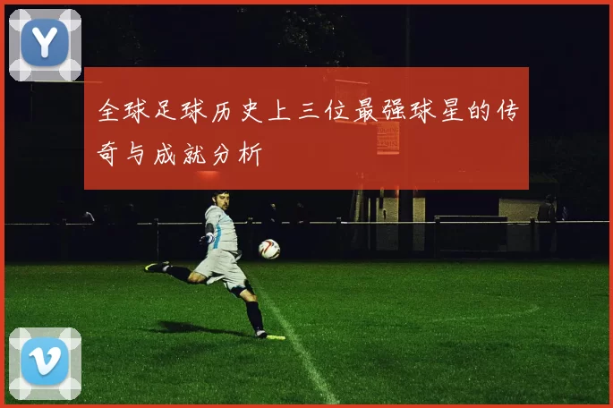 全球足球历史上三位最强球星的传奇与成就分析
