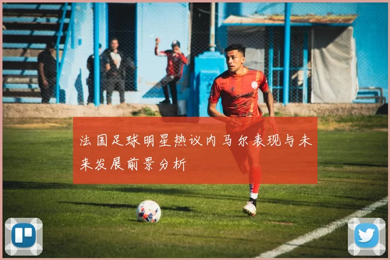 法国足球明星热议内马尔表现与未来发展前景分析