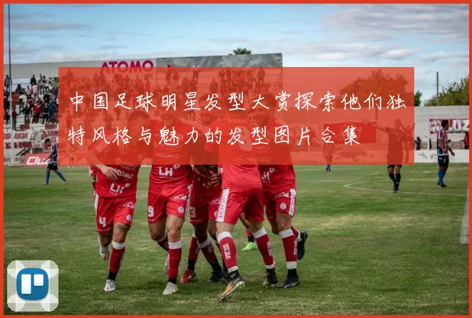 中国足球明星发型大赏探索他们独特风格与魅力的发型图片合集