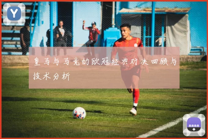 皇马与马竞的欧冠经典对决回顾与技术分析