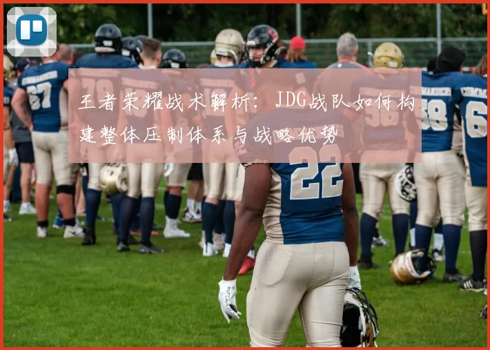 王者荣耀战术解析：JDG战队如何构建整体压制体系与战略优势