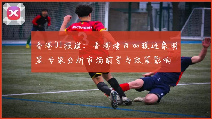 香港01报道：香港楼市回暖迹象明显 专家分析市场前景与政策影响