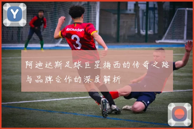 阿迪达斯足球巨星梅西的传奇之路与品牌合作的深度解析