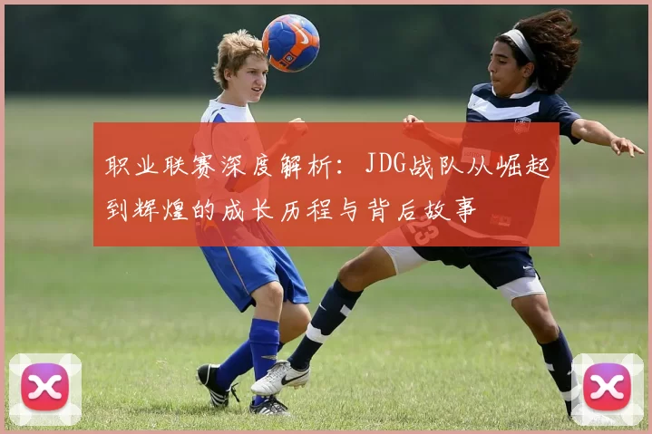 职业联赛深度解析：JDG战队从崛起到辉煌的成长历程与背后故事