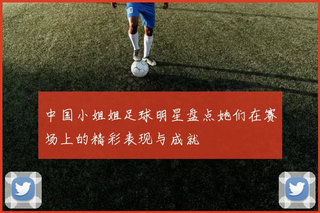 中国小姐姐足球明星盘点她们在赛场上的精彩表现与成就