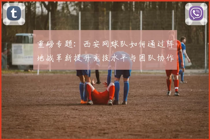 重磅专题：西安网球队如何通过阵地战革新提升竞技水平与团队协作