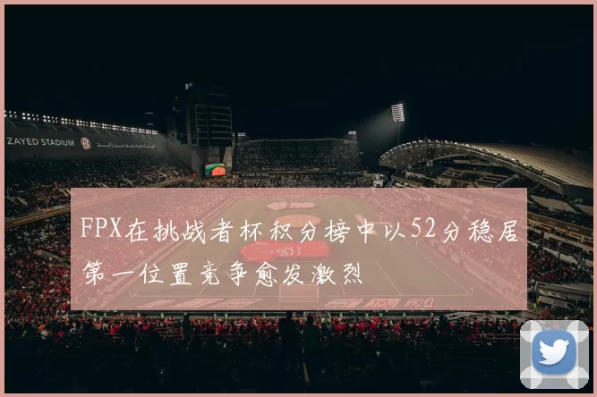 FPX在挑战者杯积分榜中以52分稳居第一位置竞争愈发激烈