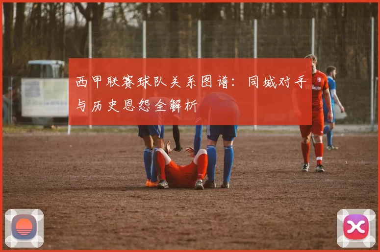 西甲联赛球队关系图谱：同城对手与历史恩怨全解析