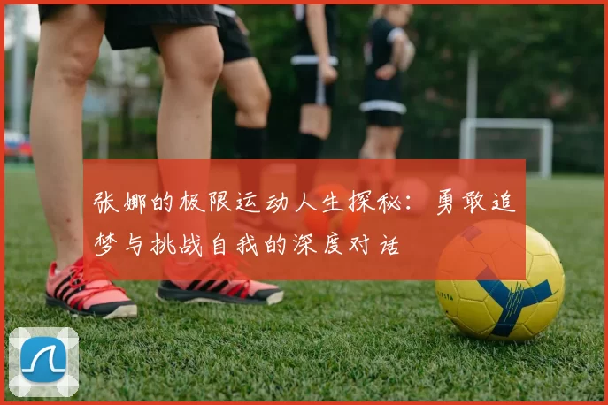 张娜的极限运动人生探秘：勇敢追梦与挑战自我的深度对话