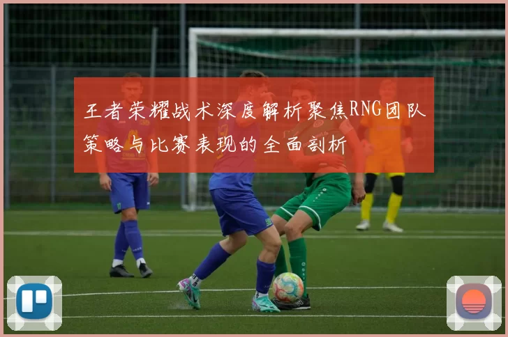 王者荣耀战术深度解析聚焦RNG团队策略与比赛表现的全面剖析