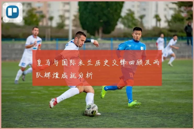 皇马与国际米兰历史交锋回顾及两队辉煌成就分析