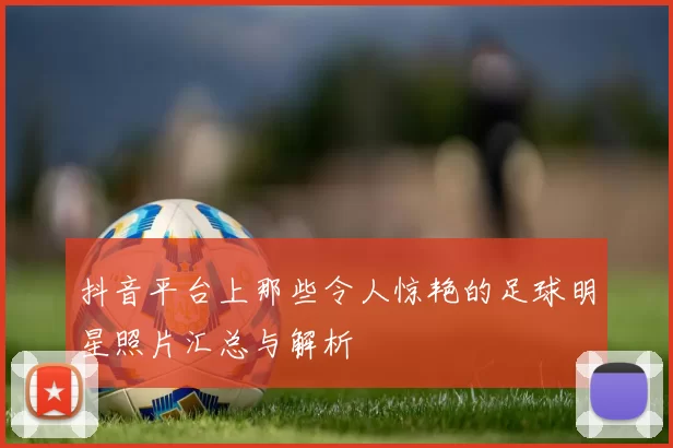 抖音平台上那些令人惊艳的足球明星照片汇总与解析