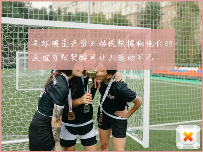 足球明星亲密互动视频揭秘他们的友谊与默契瞬间让人感动不已