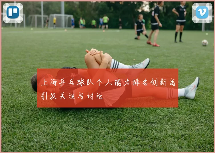 上海乒乓球队个人能力排名创新高引发关注与讨论
