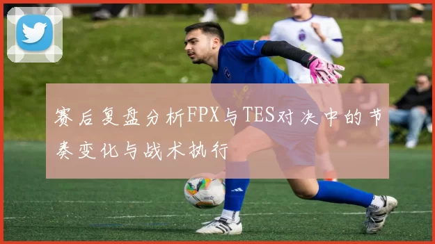 赛后复盘分析FPX与TES对决中的节奏变化与战术执行