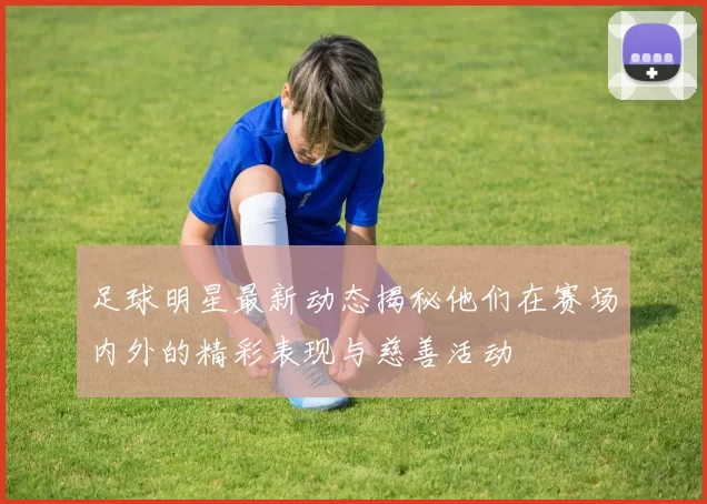 足球明星最新动态揭秘他们在赛场内外的精彩表现与慈善活动