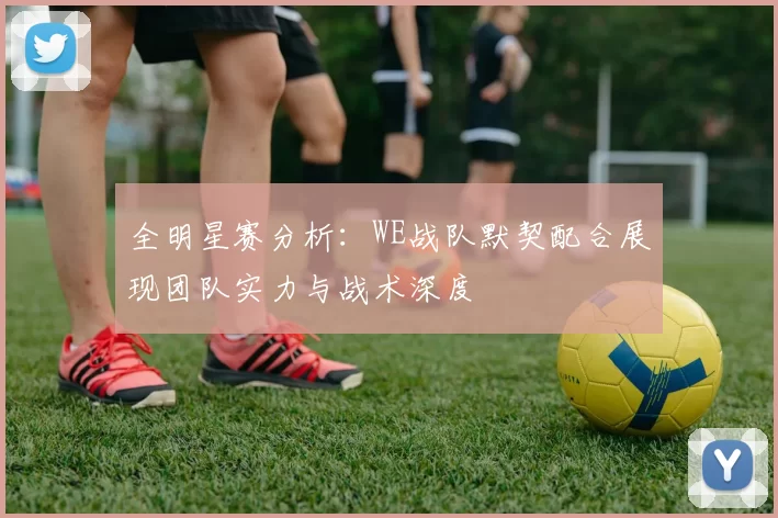 全明星赛分析：WE战队默契配合展现团队实力与战术深度