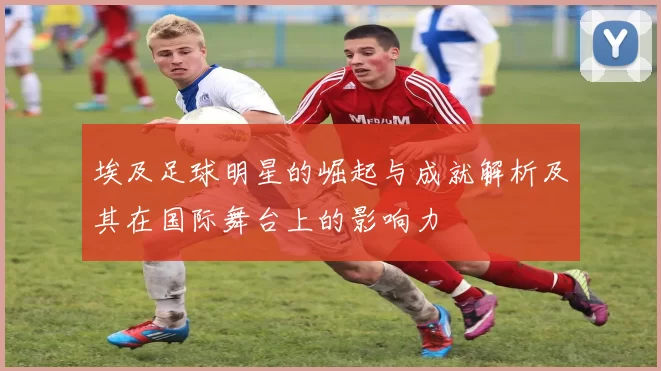 埃及足球明星的崛起与成就解析及其在国际舞台上的影响力